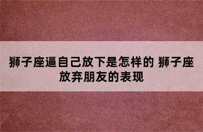 狮子座逼自己放下是怎样的 狮子座放弃朋友的表现